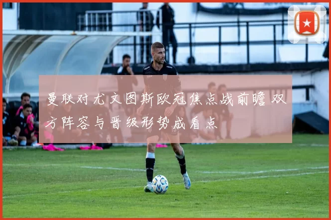 曼联对尤文图斯欧冠焦点战前瞻 双方阵容与晋级形势成看点