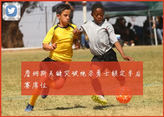 詹姆斯关键突破绝杀勇士锁定季后赛席位