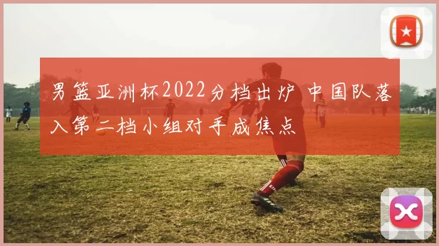 男篮亚洲杯2022分档出炉 中国队落入第二档小组对手成焦点