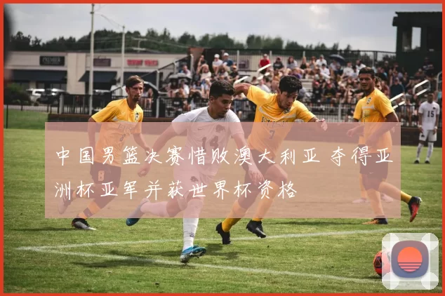 中国男篮决赛惜败澳大利亚 夺得亚洲杯亚军并获世界杯资格