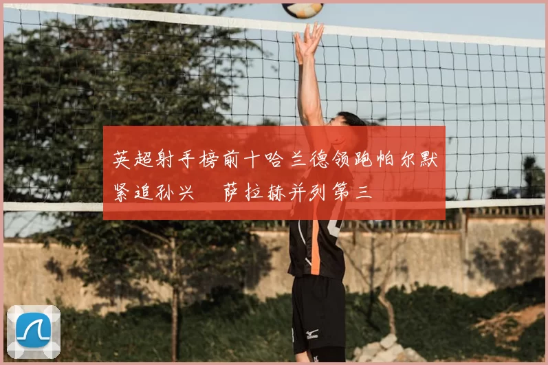 英超射手榜前十哈兰德领跑帕尔默紧追孙兴慜萨拉赫并列第三