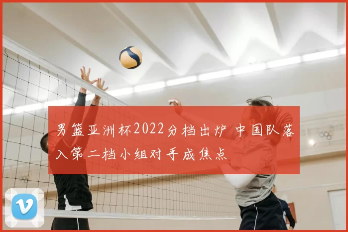 男篮亚洲杯2022分档出炉 中国队落入第二档小组对手成焦点