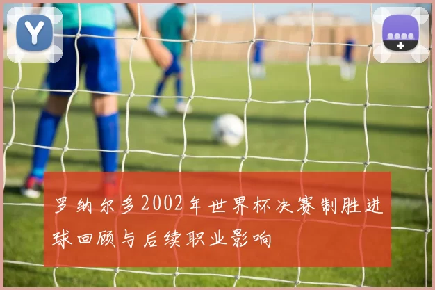 罗纳尔多2002年世界杯决赛制胜进球回顾与后续职业影响