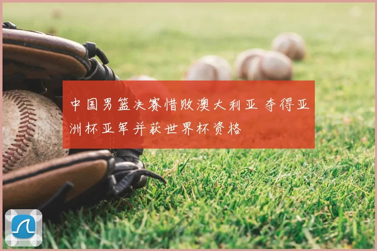 中国男篮决赛惜败澳大利亚 夺得亚洲杯亚军并获世界杯资格