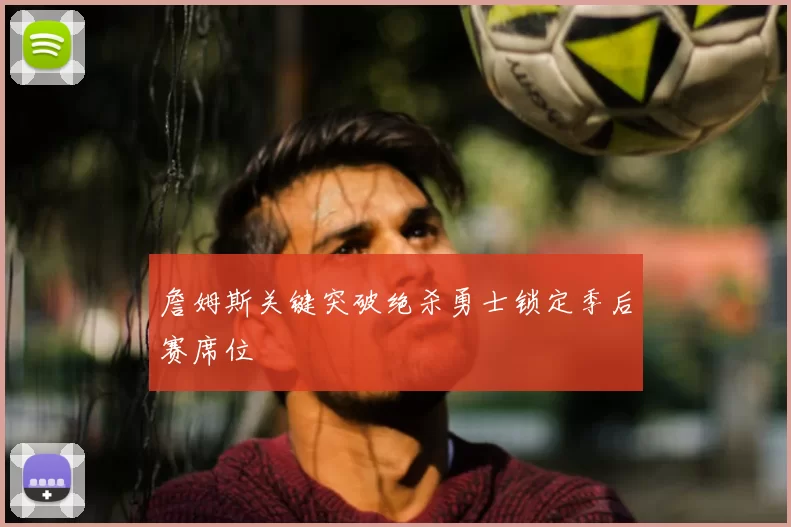 詹姆斯关键突破绝杀勇士锁定季后赛席位