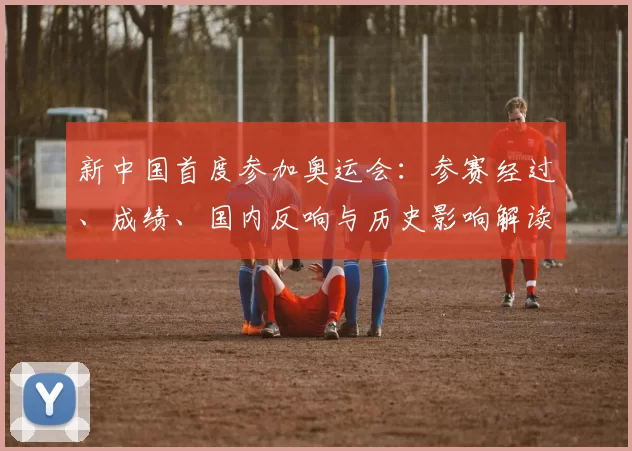 新中国首度参加奥运会：参赛经过、成绩、国内反响与历史影响解读