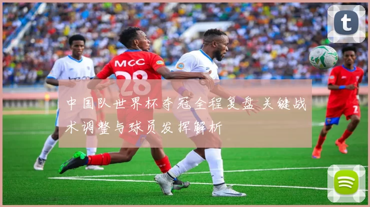 中国队世界杯夺冠全程复盘 关键战术调整与球员发挥解析