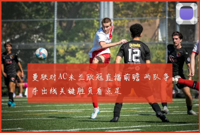 曼联对AC米兰欧冠直播前瞻 两队争夺出线关键胜负看点足