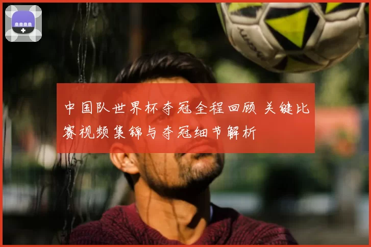 中国队世界杯夺冠全程回顾 关键比赛视频集锦与夺冠细节解析