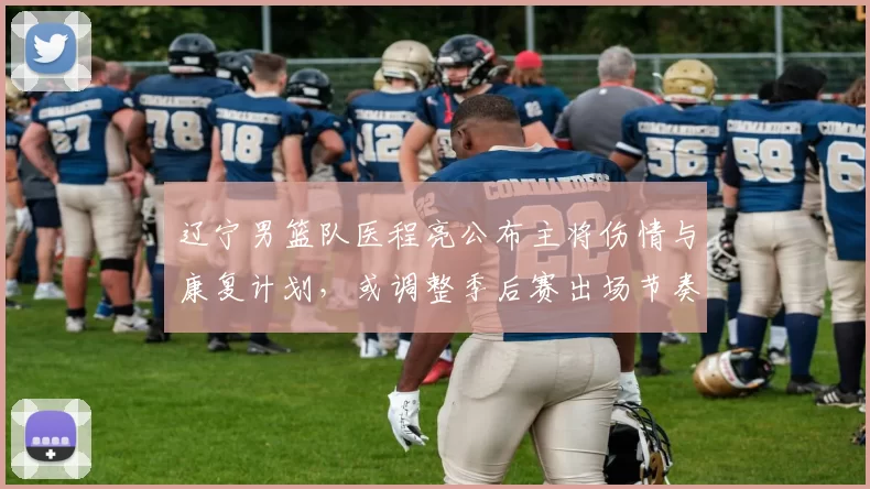 辽宁男篮队医程亮公布主将伤情与康复计划，或调整季后赛出场节奏