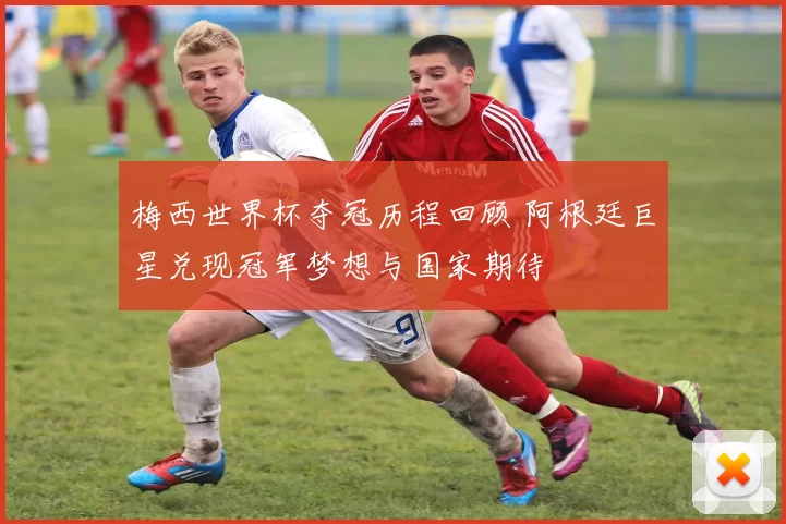 梅西世界杯夺冠历程回顾 阿根廷巨星兑现冠军梦想与国家期待