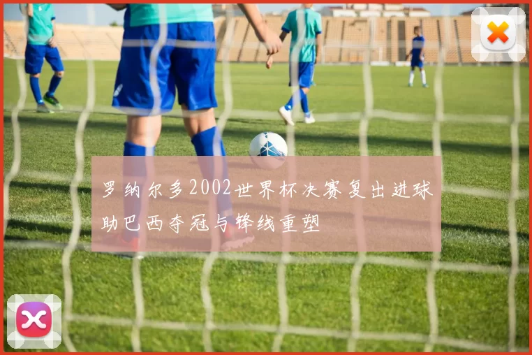 罗纳尔多2002世界杯决赛复出进球助巴西夺冠与锋线重塑