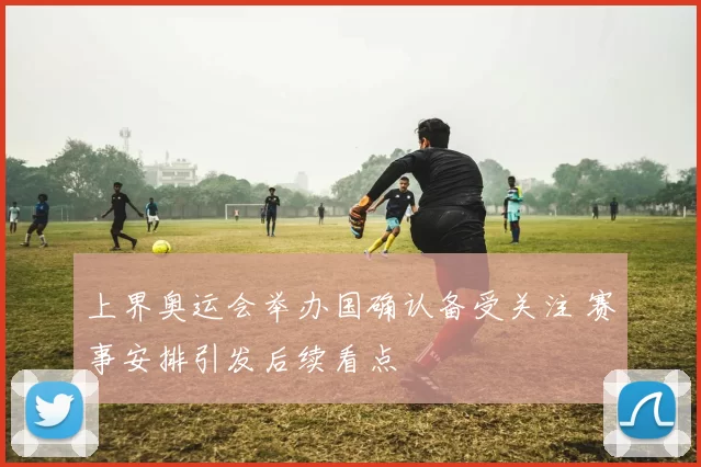 上界奥运会举办国确认备受关注 赛事安排引发后续看点