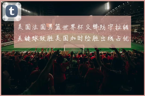 美国法国男篮世界杯交锋防守拉锯关键球致胜美国加时险胜出线占优