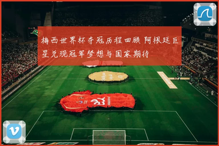 梅西世界杯夺冠历程回顾 阿根廷巨星兑现冠军梦想与国家期待