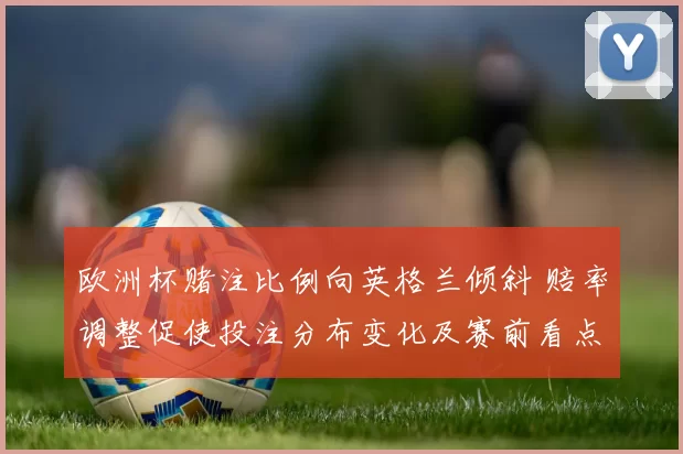 欧洲杯赌注比例向英格兰倾斜 赔率调整促使投注分布变化及赛前看点