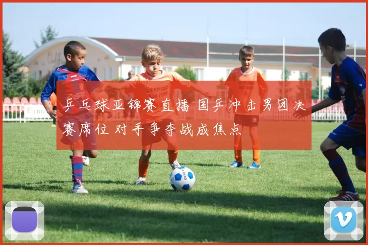 乒乓球亚锦赛直播 国乒冲击男团决赛席位 对手争夺战成焦点