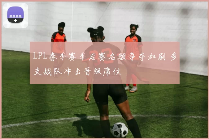 LPL春季赛季后赛名额争夺加剧 多支战队冲击晋级席位