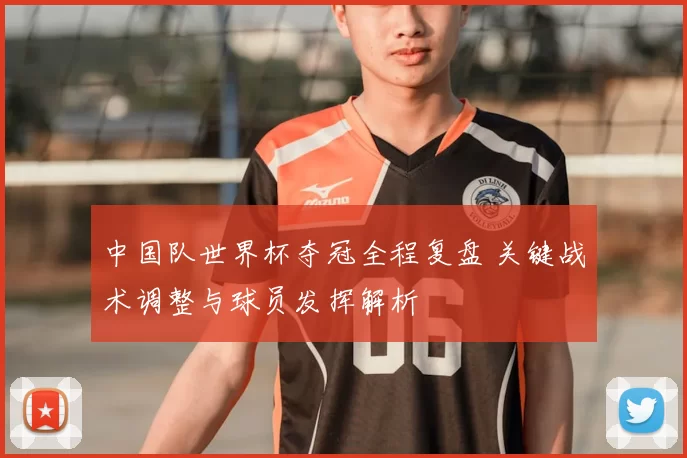 中国队世界杯夺冠全程复盘 关键战术调整与球员发挥解析