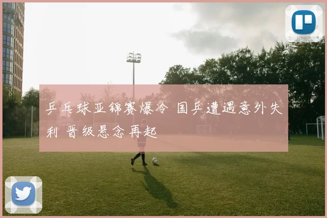 乒乓球亚锦赛爆冷 国乒遭遇意外失利 晋级悬念再起