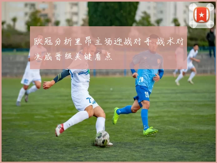 欧冠分析里昂主场迎战对手 战术对决成晋级关键看点