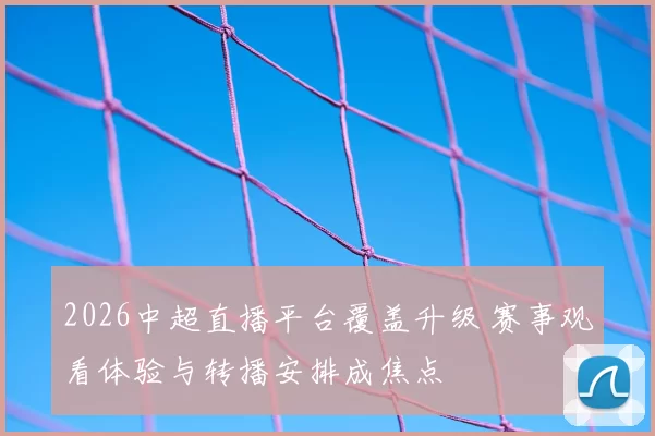 2026中超直播平台覆盖升级 赛事观看体验与转播安排成焦点