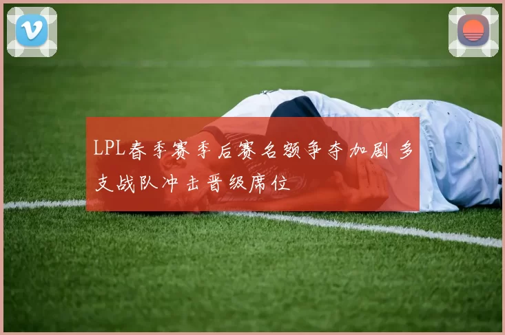 LPL春季赛季后赛名额争夺加剧 多支战队冲击晋级席位