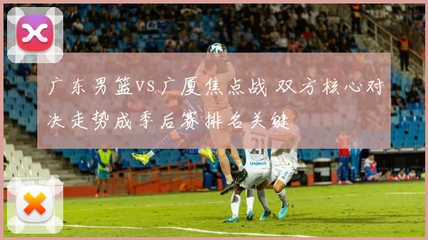广东男篮vs广厦焦点战 双方核心对决走势成季后赛排名关键