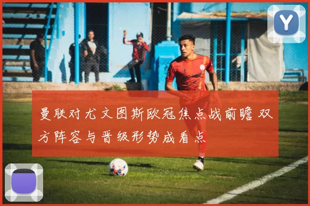 曼联对尤文图斯欧冠焦点战前瞻 双方阵容与晋级形势成看点