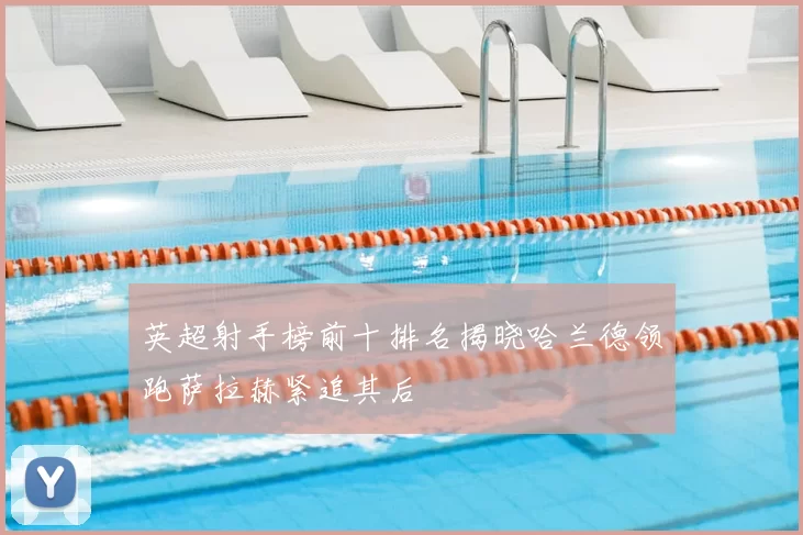 英超射手榜前十排名揭晓哈兰德领跑萨拉赫紧追其后