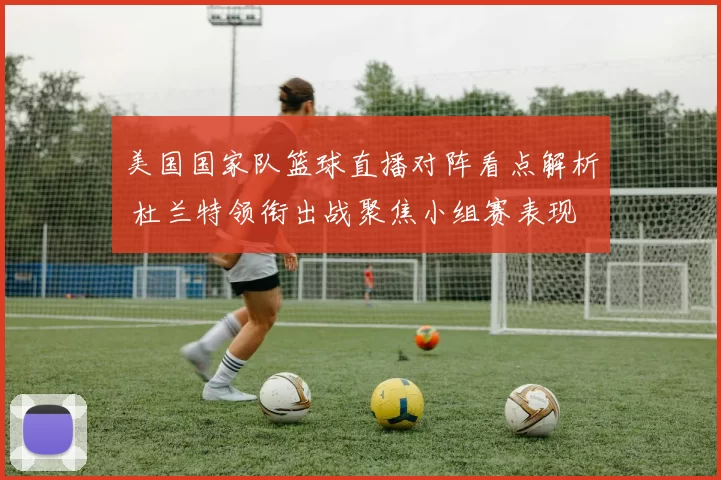 美国国家队篮球直播对阵看点解析 杜兰特领衔出战聚焦小组赛表现