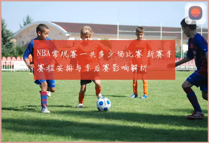 NBA常规赛一共多少场比赛 新赛季赛程安排与季后赛影响解析