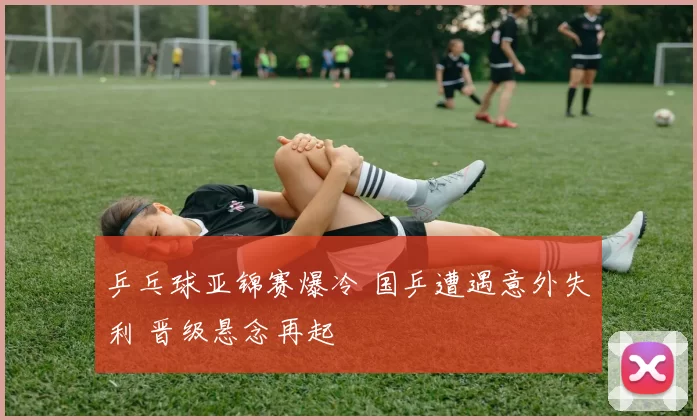 乒乓球亚锦赛爆冷 国乒遭遇意外失利 晋级悬念再起