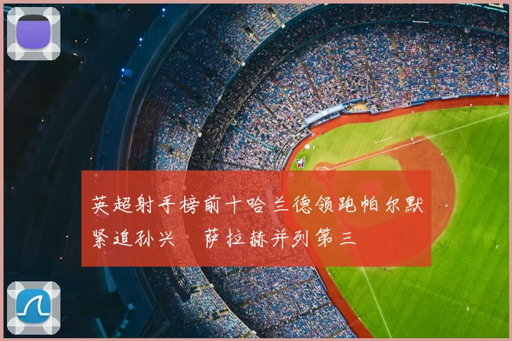 英超射手榜前十哈兰德领跑帕尔默紧追孙兴慜萨拉赫并列第三