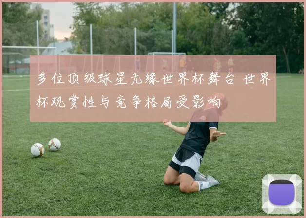 多位顶级球星无缘世界杯舞台 世界杯观赏性与竞争格局受影响